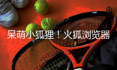 小狐新吉祥物火狐器推呆萌狸浏览出全